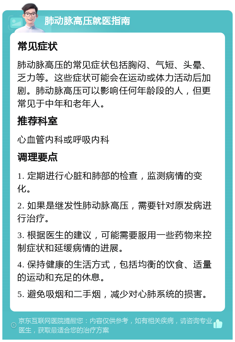 肺动脉高压就医指南 常见症状 肺动脉高压的常见症状包括胸闷、气短、头晕、乏力等。这些症状可能会在运动或体力活动后加剧。肺动脉高压可以影响任何年龄段的人，但更常见于中年和老年人。 推荐科室 心血管内科或呼吸内科 调理要点 1. 定期进行心脏和肺部的检查，监测病情的变化。 2. 如果是继发性肺动脉高压，需要针对原发病进行治疗。 3. 根据医生的建议，可能需要服用一些药物来控制症状和延缓病情的进展。 4. 保持健康的生活方式，包括均衡的饮食、适量的运动和充足的休息。 5. 避免吸烟和二手烟，减少对心肺系统的损害。