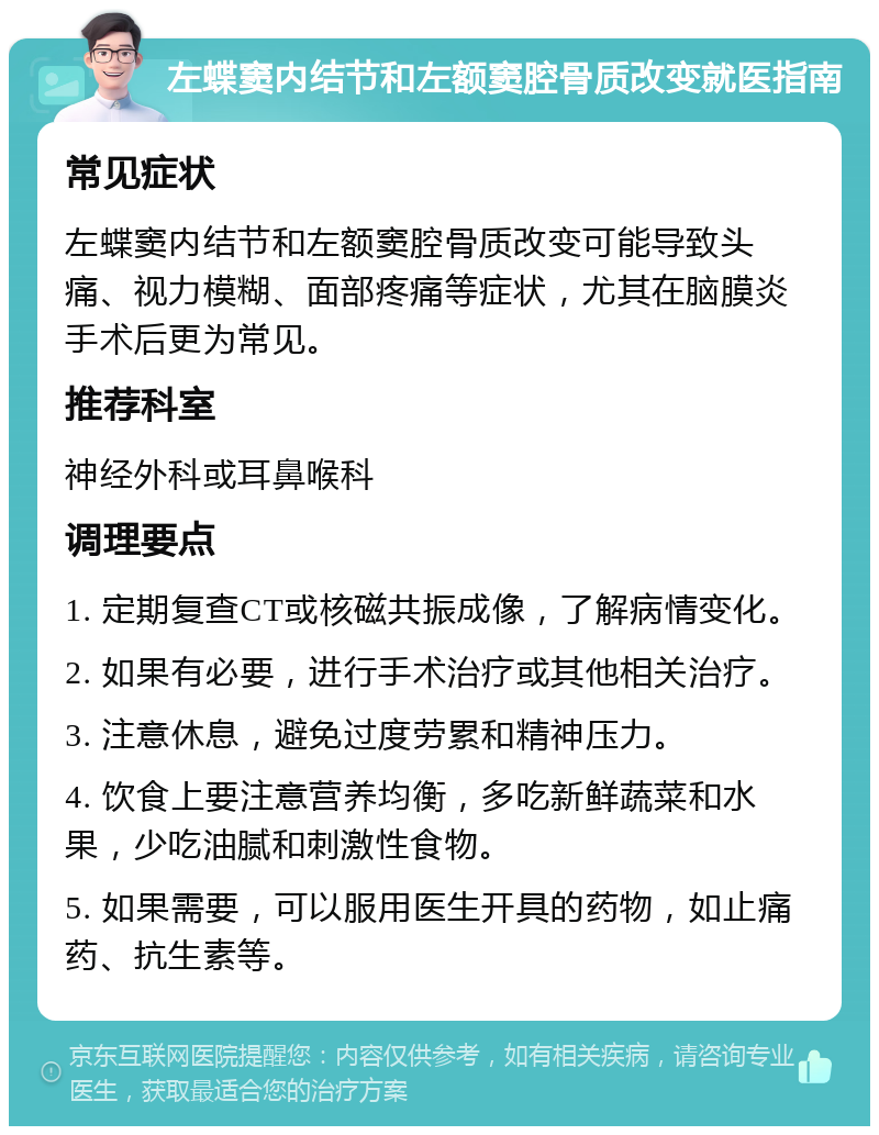 左蝶窦内结节和左额窦腔骨质改变就医指南 常见症状 左蝶窦内结节和左额窦腔骨质改变可能导致头痛、视力模糊、面部疼痛等症状，尤其在脑膜炎手术后更为常见。 推荐科室 神经外科或耳鼻喉科 调理要点 1. 定期复查CT或核磁共振成像，了解病情变化。 2. 如果有必要，进行手术治疗或其他相关治疗。 3. 注意休息，避免过度劳累和精神压力。 4. 饮食上要注意营养均衡，多吃新鲜蔬菜和水果，少吃油腻和刺激性食物。 5. 如果需要，可以服用医生开具的药物，如止痛药、抗生素等。