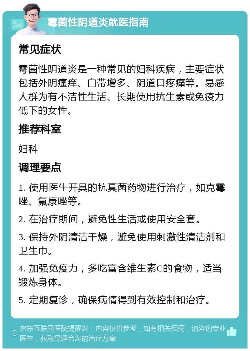 霉菌性阴道炎就医指南 常见症状 霉菌性阴道炎是一种常见的妇科疾病，主要症状包括外阴瘙痒、白带增多、阴道口疼痛等。易感人群为有不洁性生活、长期使用抗生素或免疫力低下的女性。 推荐科室 妇科 调理要点 1. 使用医生开具的抗真菌药物进行治疗，如克霉唑、氟康唑等。 2. 在治疗期间，避免性生活或使用安全套。 3. 保持外阴清洁干燥，避免使用刺激性清洁剂和卫生巾。 4. 加强免疫力，多吃富含维生素C的食物，适当锻炼身体。 5. 定期复诊，确保病情得到有效控制和治疗。