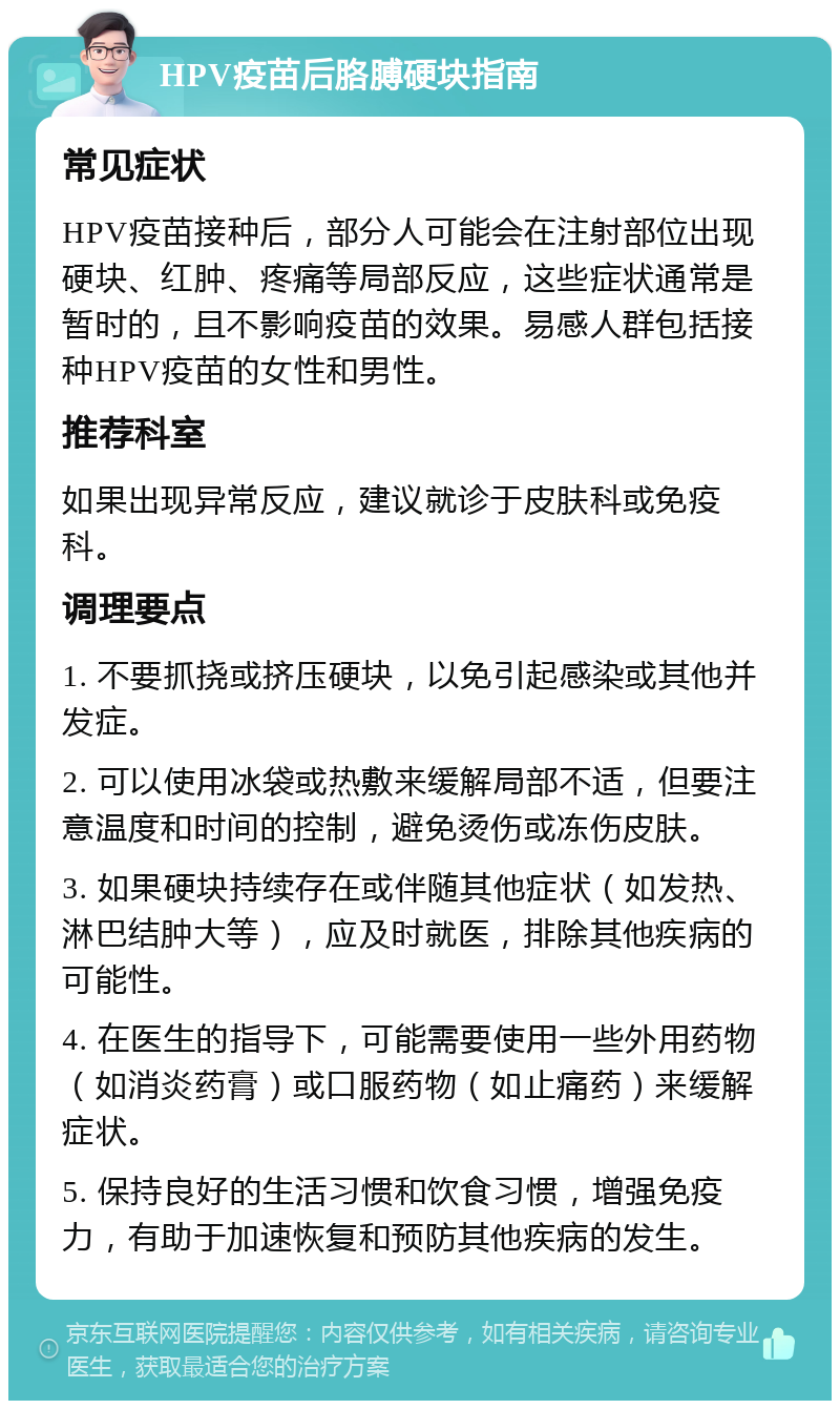 HPV疫苗后胳膊硬块指南 常见症状 HPV疫苗接种后，部分人可能会在注射部位出现硬块、红肿、疼痛等局部反应，这些症状通常是暂时的，且不影响疫苗的效果。易感人群包括接种HPV疫苗的女性和男性。 推荐科室 如果出现异常反应，建议就诊于皮肤科或免疫科。 调理要点 1. 不要抓挠或挤压硬块，以免引起感染或其他并发症。 2. 可以使用冰袋或热敷来缓解局部不适，但要注意温度和时间的控制，避免烫伤或冻伤皮肤。 3. 如果硬块持续存在或伴随其他症状（如发热、淋巴结肿大等），应及时就医，排除其他疾病的可能性。 4. 在医生的指导下，可能需要使用一些外用药物（如消炎药膏）或口服药物（如止痛药）来缓解症状。 5. 保持良好的生活习惯和饮食习惯，增强免疫力，有助于加速恢复和预防其他疾病的发生。