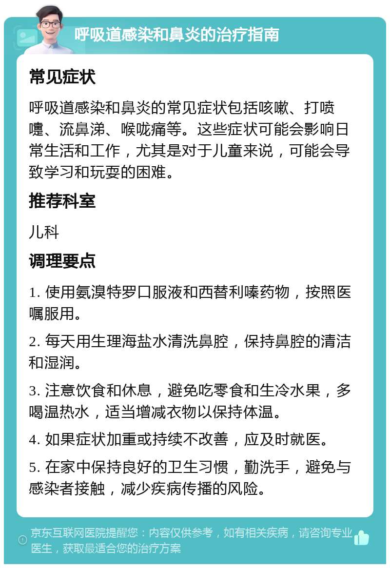 呼吸道感染和鼻炎的治疗指南 常见症状 呼吸道感染和鼻炎的常见症状包括咳嗽、打喷嚏、流鼻涕、喉咙痛等。这些症状可能会影响日常生活和工作，尤其是对于儿童来说，可能会导致学习和玩耍的困难。 推荐科室 儿科 调理要点 1. 使用氨溴特罗口服液和西替利嗪药物，按照医嘱服用。 2. 每天用生理海盐水清洗鼻腔，保持鼻腔的清洁和湿润。 3. 注意饮食和休息，避免吃零食和生冷水果，多喝温热水，适当增减衣物以保持体温。 4. 如果症状加重或持续不改善，应及时就医。 5. 在家中保持良好的卫生习惯，勤洗手，避免与感染者接触，减少疾病传播的风险。