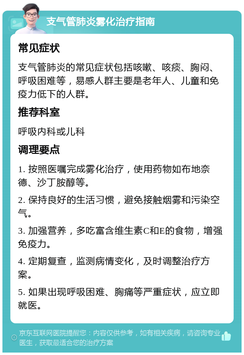 支气管肺炎雾化治疗指南 常见症状 支气管肺炎的常见症状包括咳嗽、咳痰、胸闷、呼吸困难等，易感人群主要是老年人、儿童和免疫力低下的人群。 推荐科室 呼吸内科或儿科 调理要点 1. 按照医嘱完成雾化治疗，使用药物如布地奈德、沙丁胺醇等。 2. 保持良好的生活习惯，避免接触烟雾和污染空气。 3. 加强营养，多吃富含维生素C和E的食物，增强免疫力。 4. 定期复查，监测病情变化，及时调整治疗方案。 5. 如果出现呼吸困难、胸痛等严重症状，应立即就医。