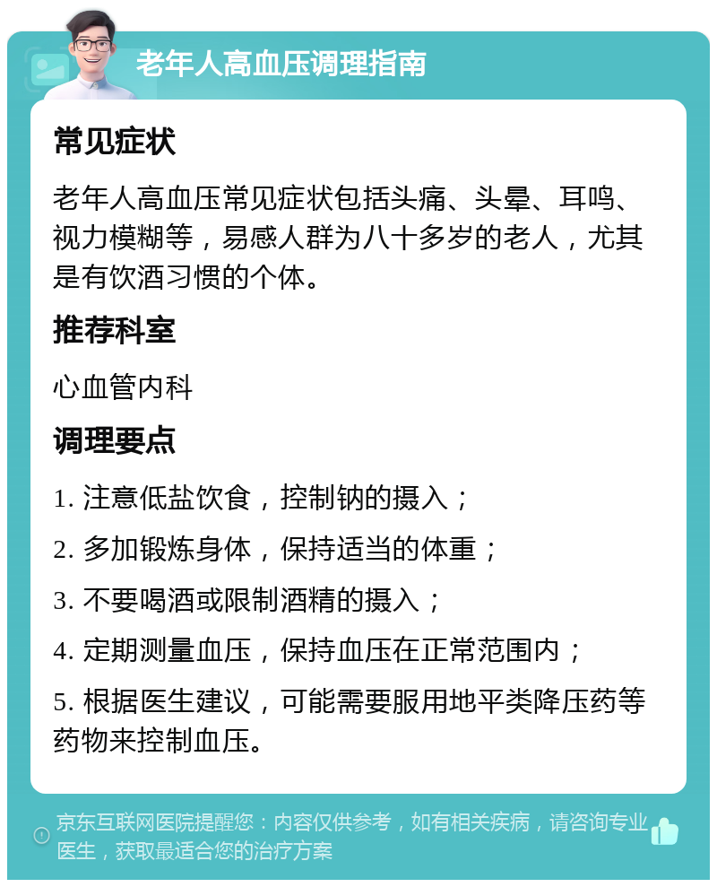 老年人高血压调理指南 常见症状 老年人高血压常见症状包括头痛、头晕、耳鸣、视力模糊等，易感人群为八十多岁的老人，尤其是有饮酒习惯的个体。 推荐科室 心血管内科 调理要点 1. 注意低盐饮食，控制钠的摄入； 2. 多加锻炼身体，保持适当的体重； 3. 不要喝酒或限制酒精的摄入； 4. 定期测量血压，保持血压在正常范围内； 5. 根据医生建议，可能需要服用地平类降压药等药物来控制血压。