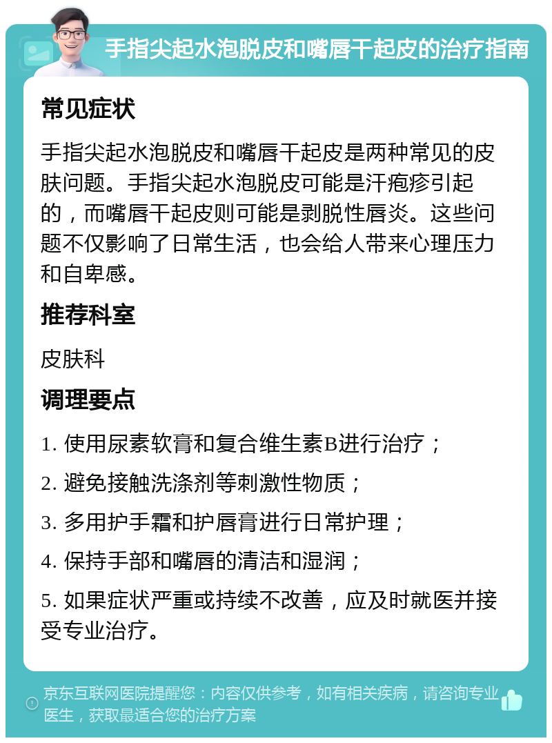 手指尖起水泡脱皮和嘴唇干起皮的治疗指南 常见症状 手指尖起水泡脱皮和嘴唇干起皮是两种常见的皮肤问题。手指尖起水泡脱皮可能是汗疱疹引起的，而嘴唇干起皮则可能是剥脱性唇炎。这些问题不仅影响了日常生活，也会给人带来心理压力和自卑感。 推荐科室 皮肤科 调理要点 1. 使用尿素软膏和复合维生素B进行治疗； 2. 避免接触洗涤剂等刺激性物质； 3. 多用护手霜和护唇膏进行日常护理； 4. 保持手部和嘴唇的清洁和湿润； 5. 如果症状严重或持续不改善，应及时就医并接受专业治疗。