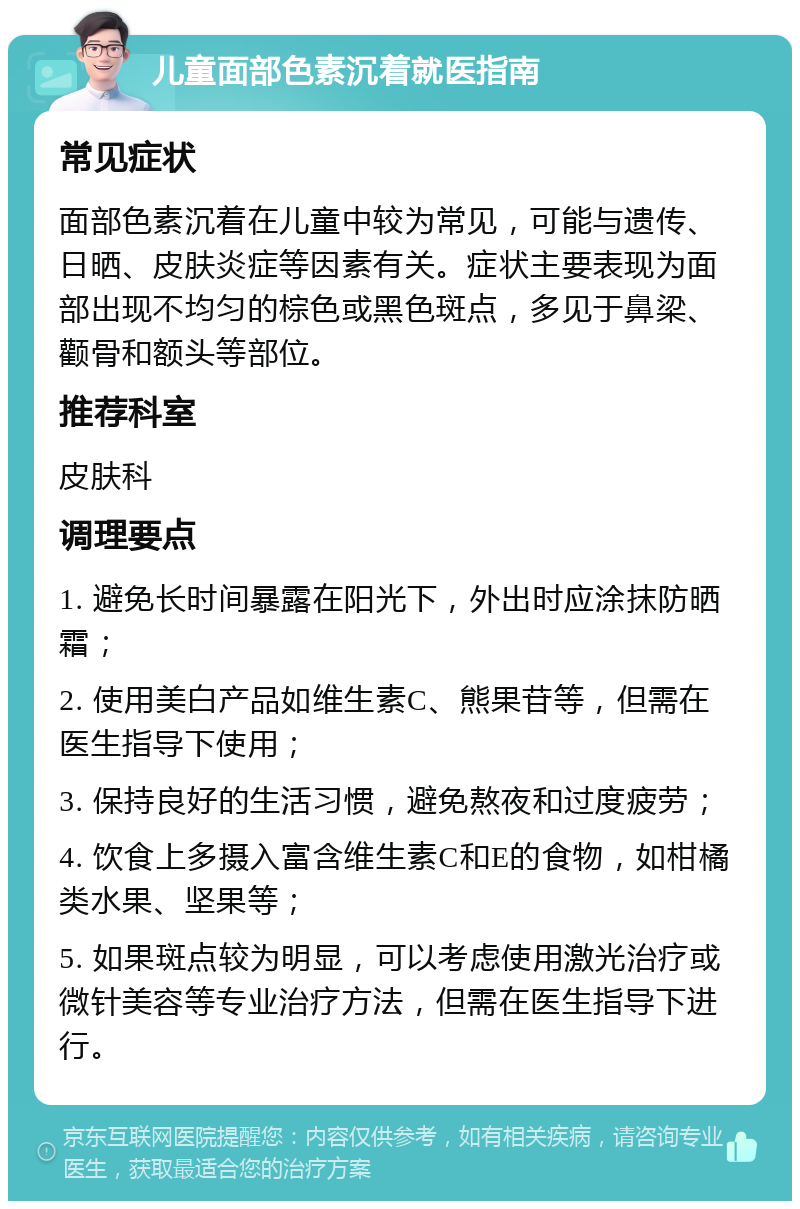 儿童面部色素沉着就医指南 常见症状 面部色素沉着在儿童中较为常见，可能与遗传、日晒、皮肤炎症等因素有关。症状主要表现为面部出现不均匀的棕色或黑色斑点，多见于鼻梁、颧骨和额头等部位。 推荐科室 皮肤科 调理要点 1. 避免长时间暴露在阳光下，外出时应涂抹防晒霜； 2. 使用美白产品如维生素C、熊果苷等，但需在医生指导下使用； 3. 保持良好的生活习惯，避免熬夜和过度疲劳； 4. 饮食上多摄入富含维生素C和E的食物，如柑橘类水果、坚果等； 5. 如果斑点较为明显，可以考虑使用激光治疗或微针美容等专业治疗方法，但需在医生指导下进行。