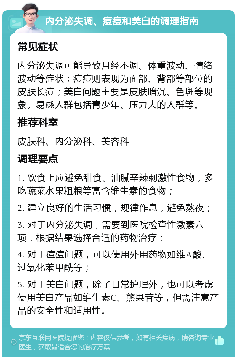 内分泌失调、痘痘和美白的调理指南 常见症状 内分泌失调可能导致月经不调、体重波动、情绪波动等症状；痘痘则表现为面部、背部等部位的皮肤长痘；美白问题主要是皮肤暗沉、色斑等现象。易感人群包括青少年、压力大的人群等。 推荐科室 皮肤科、内分泌科、美容科 调理要点 1. 饮食上应避免甜食、油腻辛辣刺激性食物，多吃蔬菜水果粗粮等富含维生素的食物； 2. 建立良好的生活习惯，规律作息，避免熬夜； 3. 对于内分泌失调，需要到医院检查性激素六项，根据结果选择合适的药物治疗； 4. 对于痘痘问题，可以使用外用药物如维A酸、过氧化苯甲酰等； 5. 对于美白问题，除了日常护理外，也可以考虑使用美白产品如维生素C、熊果苷等，但需注意产品的安全性和适用性。