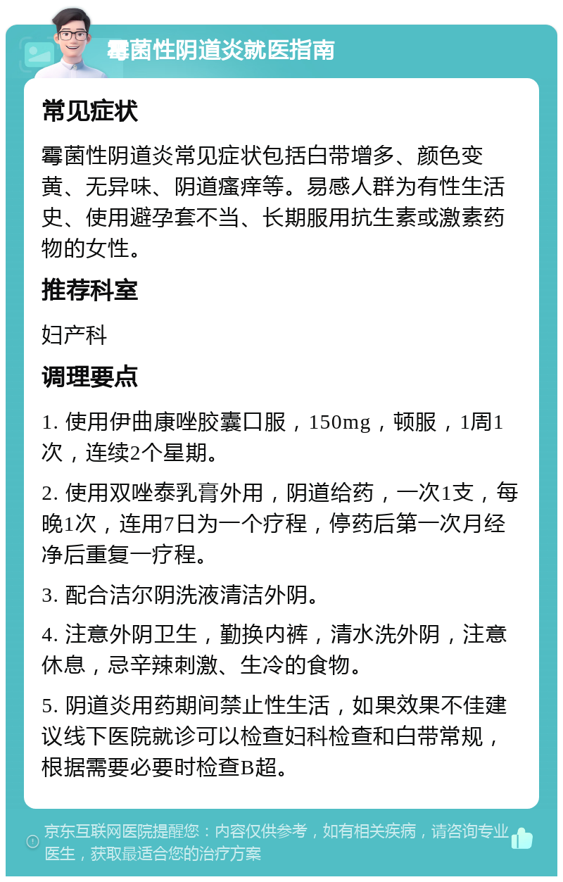 霉菌性阴道炎就医指南 常见症状 霉菌性阴道炎常见症状包括白带增多、颜色变黄、无异味、阴道瘙痒等。易感人群为有性生活史、使用避孕套不当、长期服用抗生素或激素药物的女性。 推荐科室 妇产科 调理要点 1. 使用伊曲康唑胶囊口服，150mg，顿服，1周1次，连续2个星期。 2. 使用双唑泰乳膏外用，阴道给药，一次1支，每晚1次，连用7日为一个疗程，停药后第一次月经净后重复一疗程。 3. 配合洁尔阴洗液清洁外阴。 4. 注意外阴卫生，勤换内裤，清水洗外阴，注意休息，忌辛辣刺激、生冷的食物。 5. 阴道炎用药期间禁止性生活，如果效果不佳建议线下医院就诊可以检查妇科检查和白带常规，根据需要必要时检查B超。