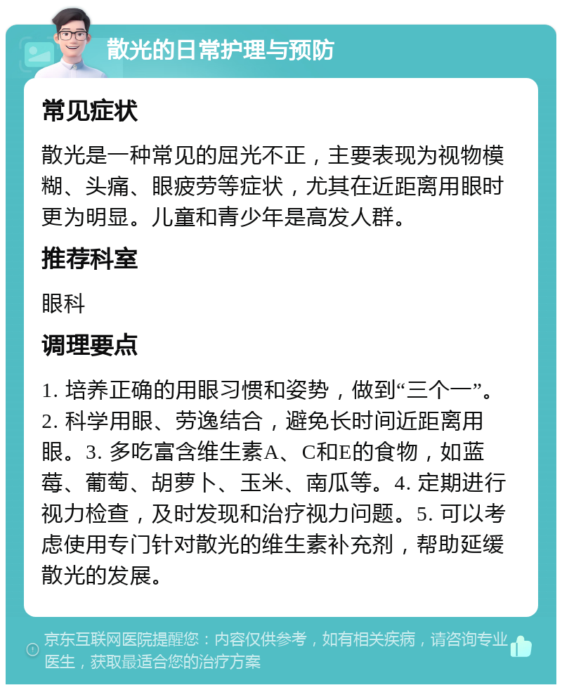 散光的日常护理与预防 常见症状 散光是一种常见的屈光不正，主要表现为视物模糊、头痛、眼疲劳等症状，尤其在近距离用眼时更为明显。儿童和青少年是高发人群。 推荐科室 眼科 调理要点 1. 培养正确的用眼习惯和姿势，做到“三个一”。2. 科学用眼、劳逸结合，避免长时间近距离用眼。3. 多吃富含维生素A、C和E的食物，如蓝莓、葡萄、胡萝卜、玉米、南瓜等。4. 定期进行视力检查，及时发现和治疗视力问题。5. 可以考虑使用专门针对散光的维生素补充剂，帮助延缓散光的发展。