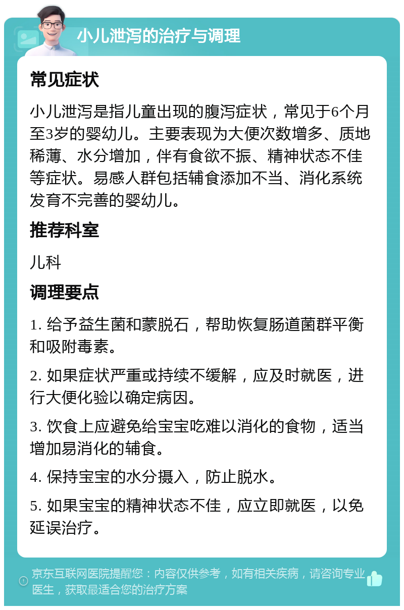 小儿泄泻的治疗与调理 常见症状 小儿泄泻是指儿童出现的腹泻症状，常见于6个月至3岁的婴幼儿。主要表现为大便次数增多、质地稀薄、水分增加，伴有食欲不振、精神状态不佳等症状。易感人群包括辅食添加不当、消化系统发育不完善的婴幼儿。 推荐科室 儿科 调理要点 1. 给予益生菌和蒙脱石，帮助恢复肠道菌群平衡和吸附毒素。 2. 如果症状严重或持续不缓解，应及时就医，进行大便化验以确定病因。 3. 饮食上应避免给宝宝吃难以消化的食物，适当增加易消化的辅食。 4. 保持宝宝的水分摄入，防止脱水。 5. 如果宝宝的精神状态不佳，应立即就医，以免延误治疗。