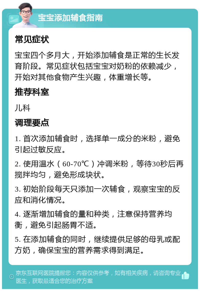 宝宝添加辅食指南 常见症状 宝宝四个多月大，开始添加辅食是正常的生长发育阶段。常见症状包括宝宝对奶粉的依赖减少，开始对其他食物产生兴趣，体重增长等。 推荐科室 儿科 调理要点 1. 首次添加辅食时，选择单一成分的米粉，避免引起过敏反应。 2. 使用温水（60-70℃）冲调米粉，等待30秒后再搅拌均匀，避免形成块状。 3. 初始阶段每天只添加一次辅食，观察宝宝的反应和消化情况。 4. 逐渐增加辅食的量和种类，注意保持营养均衡，避免引起肠胃不适。 5. 在添加辅食的同时，继续提供足够的母乳或配方奶，确保宝宝的营养需求得到满足。