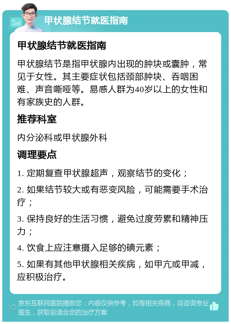 甲状腺结节就医指南 甲状腺结节就医指南 甲状腺结节是指甲状腺内出现的肿块或囊肿，常见于女性。其主要症状包括颈部肿块、吞咽困难、声音嘶哑等。易感人群为40岁以上的女性和有家族史的人群。 推荐科室 内分泌科或甲状腺外科 调理要点 1. 定期复查甲状腺超声，观察结节的变化； 2. 如果结节较大或有恶变风险，可能需要手术治疗； 3. 保持良好的生活习惯，避免过度劳累和精神压力； 4. 饮食上应注意摄入足够的碘元素； 5. 如果有其他甲状腺相关疾病，如甲亢或甲减，应积极治疗。