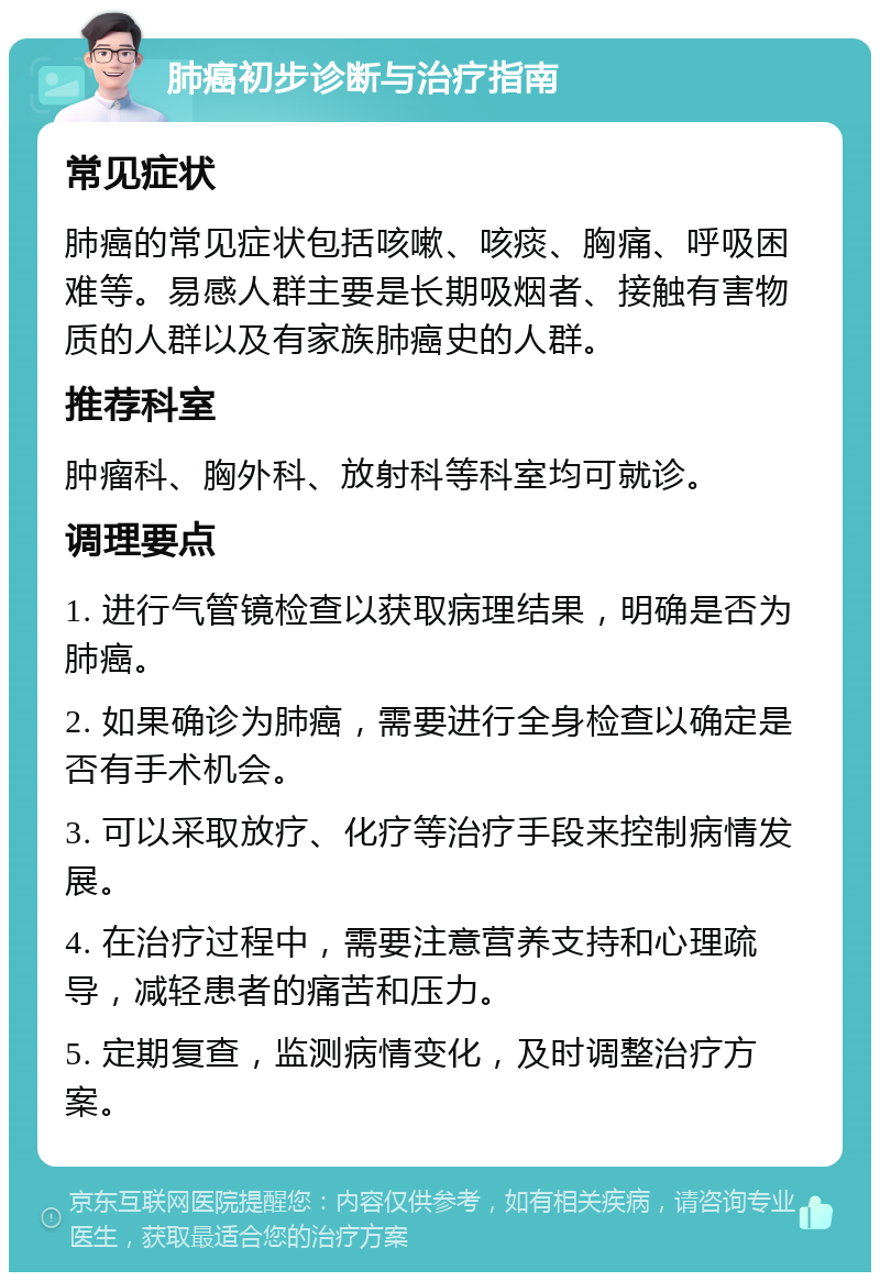 肺癌初步诊断与治疗指南 常见症状 肺癌的常见症状包括咳嗽、咳痰、胸痛、呼吸困难等。易感人群主要是长期吸烟者、接触有害物质的人群以及有家族肺癌史的人群。 推荐科室 肿瘤科、胸外科、放射科等科室均可就诊。 调理要点 1. 进行气管镜检查以获取病理结果，明确是否为肺癌。 2. 如果确诊为肺癌，需要进行全身检查以确定是否有手术机会。 3. 可以采取放疗、化疗等治疗手段来控制病情发展。 4. 在治疗过程中，需要注意营养支持和心理疏导，减轻患者的痛苦和压力。 5. 定期复查，监测病情变化，及时调整治疗方案。