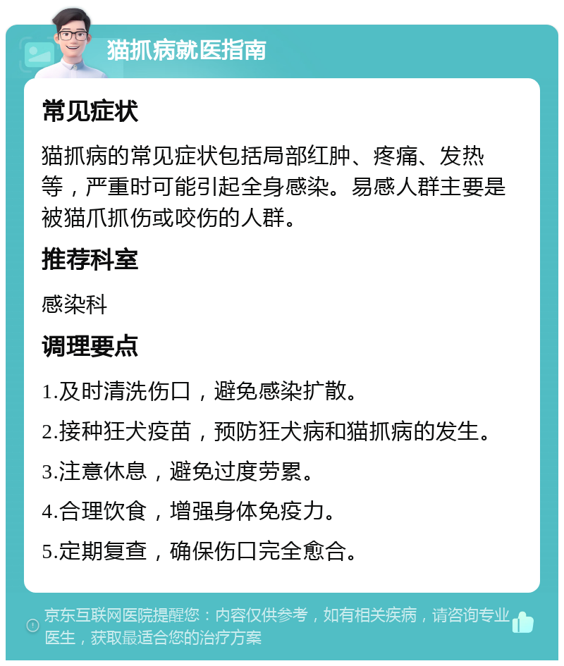 猫抓病就医指南 常见症状 猫抓病的常见症状包括局部红肿、疼痛、发热等，严重时可能引起全身感染。易感人群主要是被猫爪抓伤或咬伤的人群。 推荐科室 感染科 调理要点 1.及时清洗伤口，避免感染扩散。 2.接种狂犬疫苗，预防狂犬病和猫抓病的发生。 3.注意休息，避免过度劳累。 4.合理饮食，增强身体免疫力。 5.定期复查，确保伤口完全愈合。