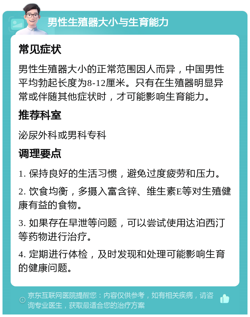 男性生殖器大小与生育能力 常见症状 男性生殖器大小的正常范围因人而异，中国男性平均勃起长度为8-12厘米。只有在生殖器明显异常或伴随其他症状时，才可能影响生育能力。 推荐科室 泌尿外科或男科专科 调理要点 1. 保持良好的生活习惯，避免过度疲劳和压力。 2. 饮食均衡，多摄入富含锌、维生素E等对生殖健康有益的食物。 3. 如果存在早泄等问题，可以尝试使用达泊西汀等药物进行治疗。 4. 定期进行体检，及时发现和处理可能影响生育的健康问题。