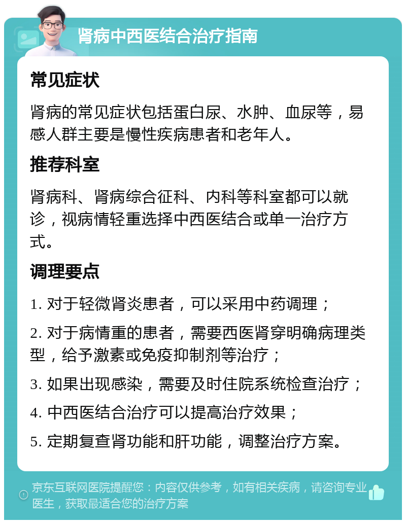 肾病中西医结合治疗指南 常见症状 肾病的常见症状包括蛋白尿、水肿、血尿等，易感人群主要是慢性疾病患者和老年人。 推荐科室 肾病科、肾病综合征科、内科等科室都可以就诊，视病情轻重选择中西医结合或单一治疗方式。 调理要点 1. 对于轻微肾炎患者，可以采用中药调理； 2. 对于病情重的患者，需要西医肾穿明确病理类型，给予激素或免疫抑制剂等治疗； 3. 如果出现感染，需要及时住院系统检查治疗； 4. 中西医结合治疗可以提高治疗效果； 5. 定期复查肾功能和肝功能，调整治疗方案。