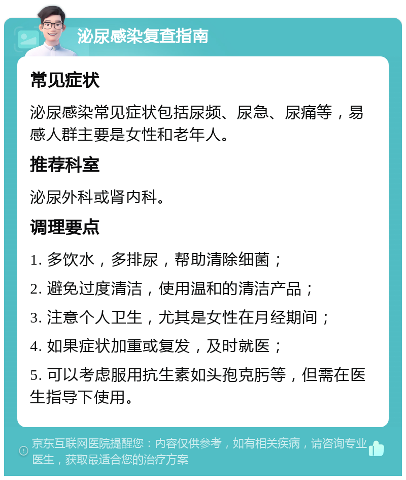 泌尿感染复查指南 常见症状 泌尿感染常见症状包括尿频、尿急、尿痛等，易感人群主要是女性和老年人。 推荐科室 泌尿外科或肾内科。 调理要点 1. 多饮水，多排尿，帮助清除细菌； 2. 避免过度清洁，使用温和的清洁产品； 3. 注意个人卫生，尤其是女性在月经期间； 4. 如果症状加重或复发，及时就医； 5. 可以考虑服用抗生素如头孢克肟等，但需在医生指导下使用。