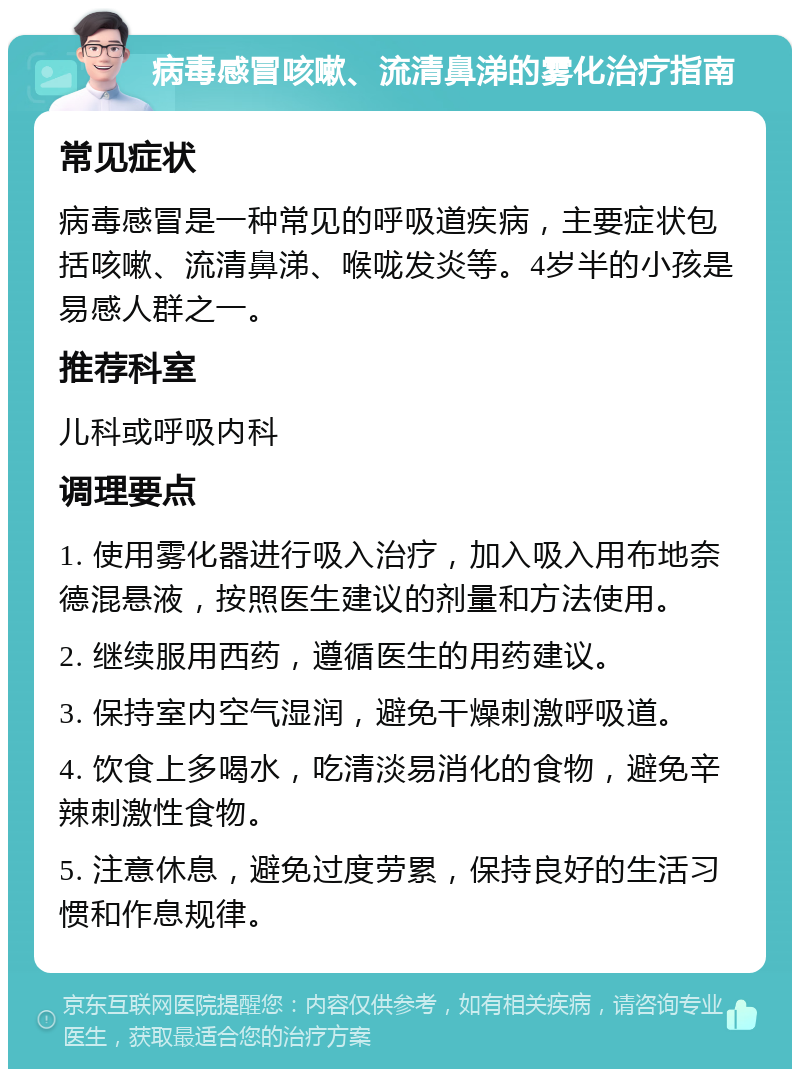 病毒感冒咳嗽、流清鼻涕的雾化治疗指南 常见症状 病毒感冒是一种常见的呼吸道疾病，主要症状包括咳嗽、流清鼻涕、喉咙发炎等。4岁半的小孩是易感人群之一。 推荐科室 儿科或呼吸内科 调理要点 1. 使用雾化器进行吸入治疗，加入吸入用布地奈德混悬液，按照医生建议的剂量和方法使用。 2. 继续服用西药，遵循医生的用药建议。 3. 保持室内空气湿润，避免干燥刺激呼吸道。 4. 饮食上多喝水，吃清淡易消化的食物，避免辛辣刺激性食物。 5. 注意休息，避免过度劳累，保持良好的生活习惯和作息规律。