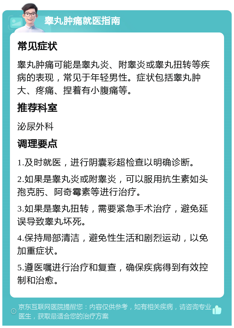 睾丸肿痛就医指南 常见症状 睾丸肿痛可能是睾丸炎、附睾炎或睾丸扭转等疾病的表现，常见于年轻男性。症状包括睾丸肿大、疼痛、捏着有小腹痛等。 推荐科室 泌尿外科 调理要点 1.及时就医，进行阴囊彩超检查以明确诊断。 2.如果是睾丸炎或附睾炎，可以服用抗生素如头孢克肟、阿奇霉素等进行治疗。 3.如果是睾丸扭转，需要紧急手术治疗，避免延误导致睾丸坏死。 4.保持局部清洁，避免性生活和剧烈运动，以免加重症状。 5.遵医嘱进行治疗和复查，确保疾病得到有效控制和治愈。