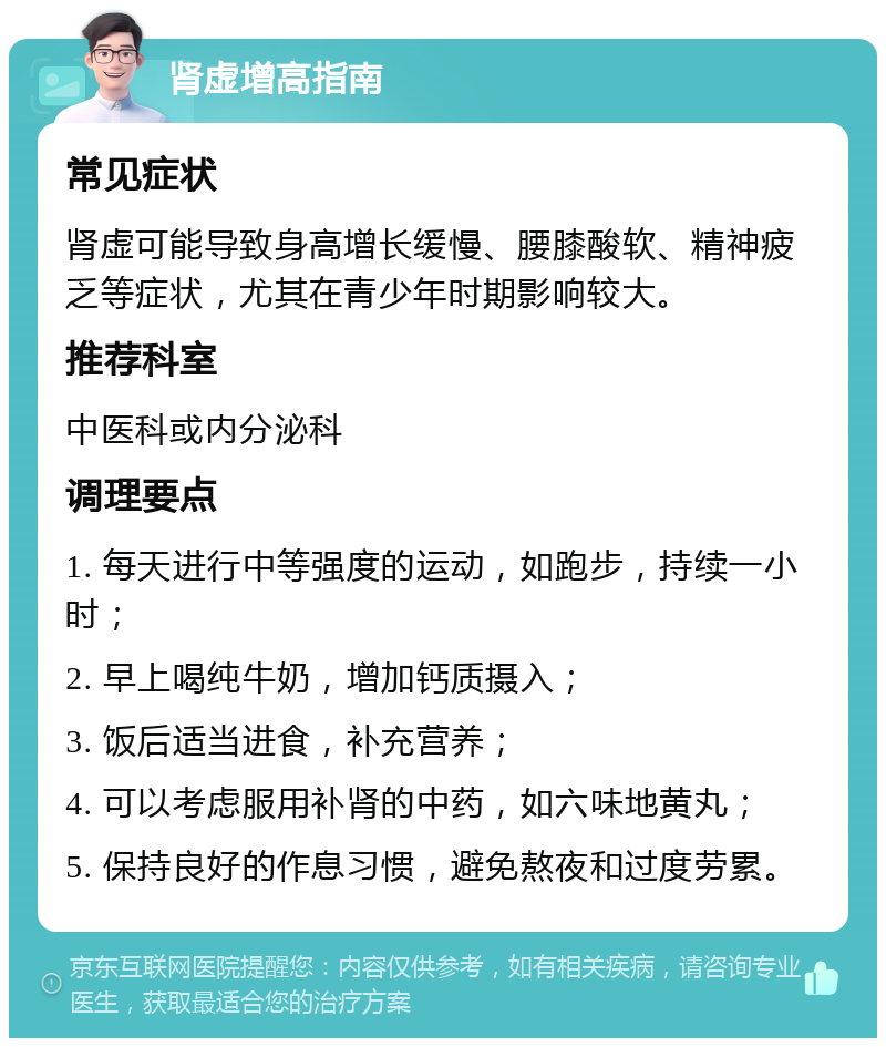 肾虚增高指南 常见症状 肾虚可能导致身高增长缓慢、腰膝酸软、精神疲乏等症状，尤其在青少年时期影响较大。 推荐科室 中医科或内分泌科 调理要点 1. 每天进行中等强度的运动，如跑步，持续一小时； 2. 早上喝纯牛奶，增加钙质摄入； 3. 饭后适当进食，补充营养； 4. 可以考虑服用补肾的中药，如六味地黄丸； 5. 保持良好的作息习惯，避免熬夜和过度劳累。