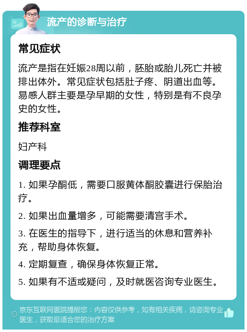 流产的诊断与治疗 常见症状 流产是指在妊娠28周以前，胚胎或胎儿死亡并被排出体外。常见症状包括肚子疼、阴道出血等。易感人群主要是孕早期的女性，特别是有不良孕史的女性。 推荐科室 妇产科 调理要点 1. 如果孕酮低，需要口服黄体酮胶囊进行保胎治疗。 2. 如果出血量增多，可能需要清宫手术。 3. 在医生的指导下，进行适当的休息和营养补充，帮助身体恢复。 4. 定期复查，确保身体恢复正常。 5. 如果有不适或疑问，及时就医咨询专业医生。