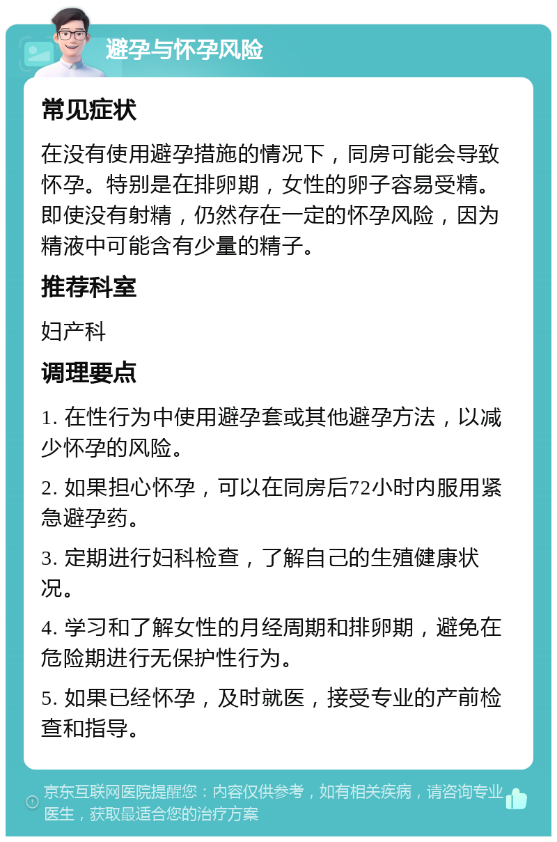 避孕与怀孕风险 常见症状 在没有使用避孕措施的情况下，同房可能会导致怀孕。特别是在排卵期，女性的卵子容易受精。即使没有射精，仍然存在一定的怀孕风险，因为精液中可能含有少量的精子。 推荐科室 妇产科 调理要点 1. 在性行为中使用避孕套或其他避孕方法，以减少怀孕的风险。 2. 如果担心怀孕，可以在同房后72小时内服用紧急避孕药。 3. 定期进行妇科检查，了解自己的生殖健康状况。 4. 学习和了解女性的月经周期和排卵期，避免在危险期进行无保护性行为。 5. 如果已经怀孕，及时就医，接受专业的产前检查和指导。