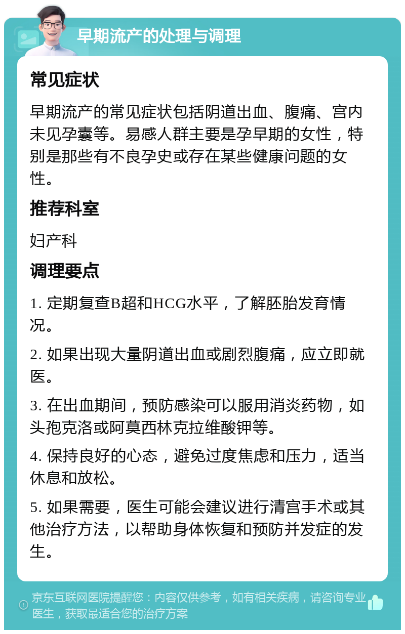 早期流产的处理与调理 常见症状 早期流产的常见症状包括阴道出血、腹痛、宫内未见孕囊等。易感人群主要是孕早期的女性，特别是那些有不良孕史或存在某些健康问题的女性。 推荐科室 妇产科 调理要点 1. 定期复查B超和HCG水平，了解胚胎发育情况。 2. 如果出现大量阴道出血或剧烈腹痛，应立即就医。 3. 在出血期间，预防感染可以服用消炎药物，如头孢克洛或阿莫西林克拉维酸钾等。 4. 保持良好的心态，避免过度焦虑和压力，适当休息和放松。 5. 如果需要，医生可能会建议进行清宫手术或其他治疗方法，以帮助身体恢复和预防并发症的发生。