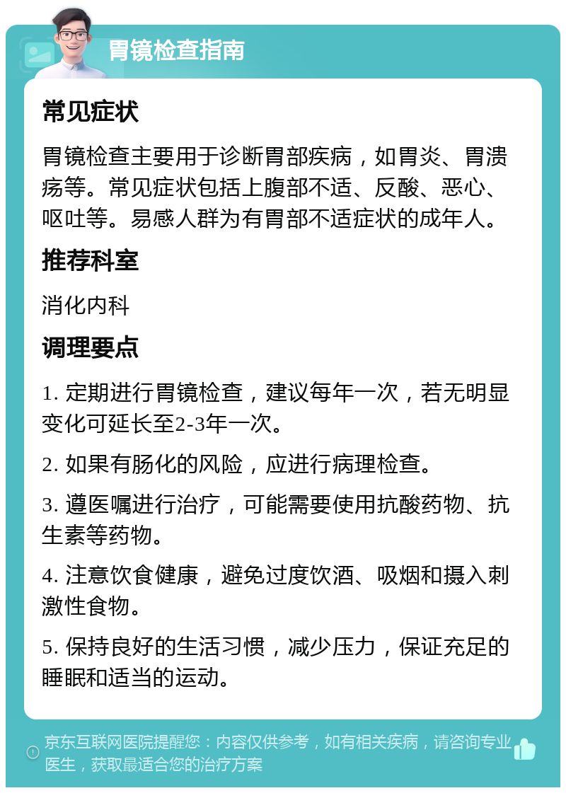 胃镜检查指南 常见症状 胃镜检查主要用于诊断胃部疾病，如胃炎、胃溃疡等。常见症状包括上腹部不适、反酸、恶心、呕吐等。易感人群为有胃部不适症状的成年人。 推荐科室 消化内科 调理要点 1. 定期进行胃镜检查，建议每年一次，若无明显变化可延长至2-3年一次。 2. 如果有肠化的风险，应进行病理检查。 3. 遵医嘱进行治疗，可能需要使用抗酸药物、抗生素等药物。 4. 注意饮食健康，避免过度饮酒、吸烟和摄入刺激性食物。 5. 保持良好的生活习惯，减少压力，保证充足的睡眠和适当的运动。