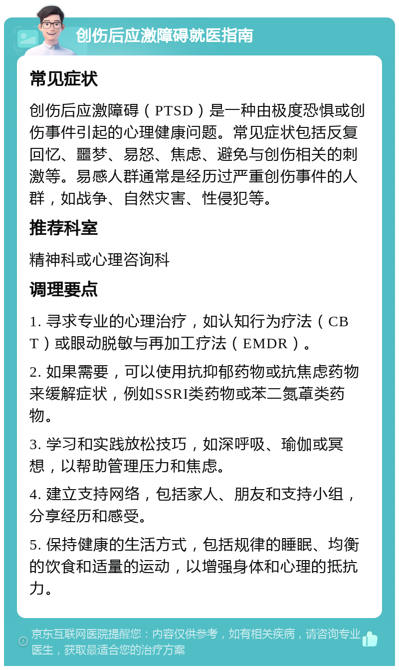 创伤后应激障碍就医指南 常见症状 创伤后应激障碍（PTSD）是一种由极度恐惧或创伤事件引起的心理健康问题。常见症状包括反复回忆、噩梦、易怒、焦虑、避免与创伤相关的刺激等。易感人群通常是经历过严重创伤事件的人群，如战争、自然灾害、性侵犯等。 推荐科室 精神科或心理咨询科 调理要点 1. 寻求专业的心理治疗，如认知行为疗法（CBT）或眼动脱敏与再加工疗法（EMDR）。 2. 如果需要，可以使用抗抑郁药物或抗焦虑药物来缓解症状，例如SSRI类药物或苯二氮䓬类药物。 3. 学习和实践放松技巧，如深呼吸、瑜伽或冥想，以帮助管理压力和焦虑。 4. 建立支持网络，包括家人、朋友和支持小组，分享经历和感受。 5. 保持健康的生活方式，包括规律的睡眠、均衡的饮食和适量的运动，以增强身体和心理的抵抗力。