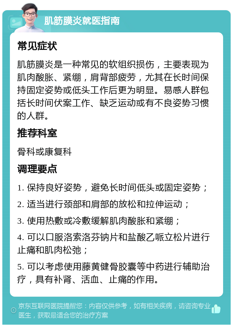 肌筋膜炎就医指南 常见症状 肌筋膜炎是一种常见的软组织损伤，主要表现为肌肉酸胀、紧绷，肩背部疲劳，尤其在长时间保持固定姿势或低头工作后更为明显。易感人群包括长时间伏案工作、缺乏运动或有不良姿势习惯的人群。 推荐科室 骨科或康复科 调理要点 1. 保持良好姿势，避免长时间低头或固定姿势； 2. 适当进行颈部和肩部的放松和拉伸运动； 3. 使用热敷或冷敷缓解肌肉酸胀和紧绷； 4. 可以口服洛索洛芬钠片和盐酸乙哌立松片进行止痛和肌肉松弛； 5. 可以考虑使用藤黄健骨胶囊等中药进行辅助治疗，具有补肾、活血、止痛的作用。