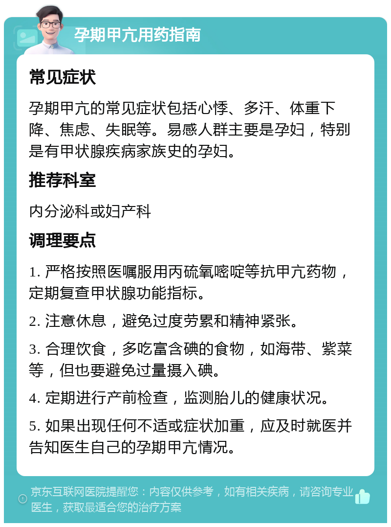 孕期甲亢用药指南 常见症状 孕期甲亢的常见症状包括心悸、多汗、体重下降、焦虑、失眠等。易感人群主要是孕妇，特别是有甲状腺疾病家族史的孕妇。 推荐科室 内分泌科或妇产科 调理要点 1. 严格按照医嘱服用丙硫氧嘧啶等抗甲亢药物，定期复查甲状腺功能指标。 2. 注意休息，避免过度劳累和精神紧张。 3. 合理饮食，多吃富含碘的食物，如海带、紫菜等，但也要避免过量摄入碘。 4. 定期进行产前检查，监测胎儿的健康状况。 5. 如果出现任何不适或症状加重，应及时就医并告知医生自己的孕期甲亢情况。