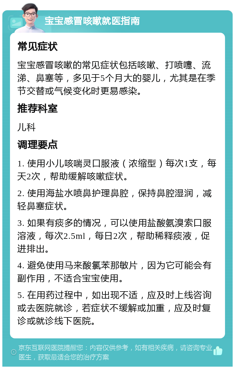 宝宝感冒咳嗽就医指南 常见症状 宝宝感冒咳嗽的常见症状包括咳嗽、打喷嚏、流涕、鼻塞等，多见于5个月大的婴儿，尤其是在季节交替或气候变化时更易感染。 推荐科室 儿科 调理要点 1. 使用小儿咳喘灵口服液（浓缩型）每次1支，每天2次，帮助缓解咳嗽症状。 2. 使用海盐水喷鼻护理鼻腔，保持鼻腔湿润，减轻鼻塞症状。 3. 如果有痰多的情况，可以使用盐酸氨溴索口服溶液，每次2.5ml，每日2次，帮助稀释痰液，促进排出。 4. 避免使用马来酸氯苯那敏片，因为它可能会有副作用，不适合宝宝使用。 5. 在用药过程中，如出现不适，应及时上线咨询或去医院就诊，若症状不缓解或加重，应及时复诊或就诊线下医院。