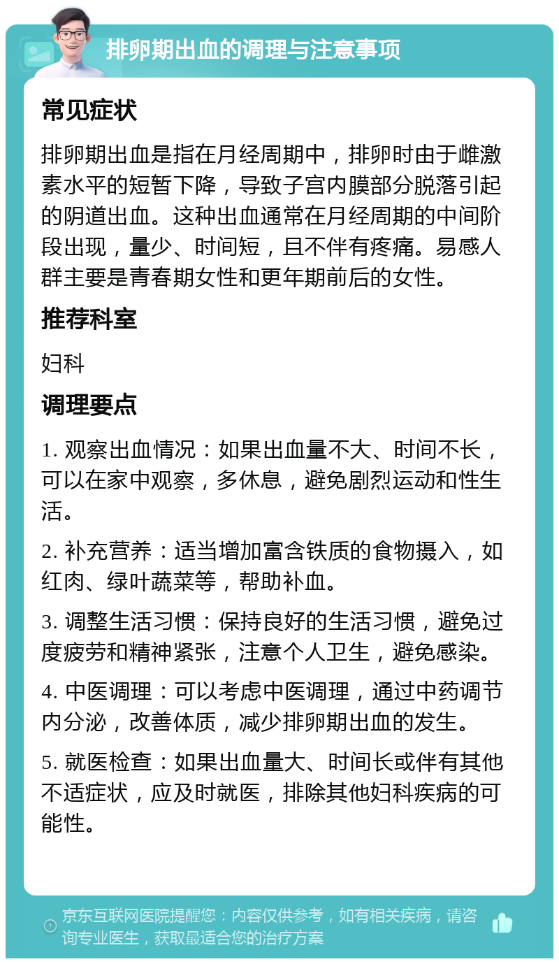 排卵期出血的调理与注意事项 常见症状 排卵期出血是指在月经周期中，排卵时由于雌激素水平的短暂下降，导致子宫内膜部分脱落引起的阴道出血。这种出血通常在月经周期的中间阶段出现，量少、时间短，且不伴有疼痛。易感人群主要是青春期女性和更年期前后的女性。 推荐科室 妇科 调理要点 1. 观察出血情况：如果出血量不大、时间不长，可以在家中观察，多休息，避免剧烈运动和性生活。 2. 补充营养：适当增加富含铁质的食物摄入，如红肉、绿叶蔬菜等，帮助补血。 3. 调整生活习惯：保持良好的生活习惯，避免过度疲劳和精神紧张，注意个人卫生，避免感染。 4. 中医调理：可以考虑中医调理，通过中药调节内分泌，改善体质，减少排卵期出血的发生。 5. 就医检查：如果出血量大、时间长或伴有其他不适症状，应及时就医，排除其他妇科疾病的可能性。