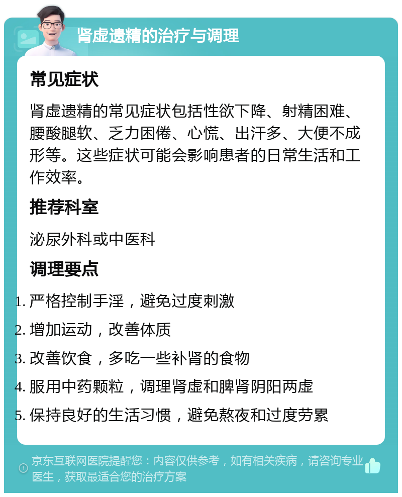 肾虚遗精的治疗与调理 常见症状 肾虚遗精的常见症状包括性欲下降、射精困难、腰酸腿软、乏力困倦、心慌、出汗多、大便不成形等。这些症状可能会影响患者的日常生活和工作效率。 推荐科室 泌尿外科或中医科 调理要点 严格控制手淫，避免过度刺激 增加运动，改善体质 改善饮食，多吃一些补肾的食物 服用中药颗粒，调理肾虚和脾肾阴阳两虚 保持良好的生活习惯，避免熬夜和过度劳累