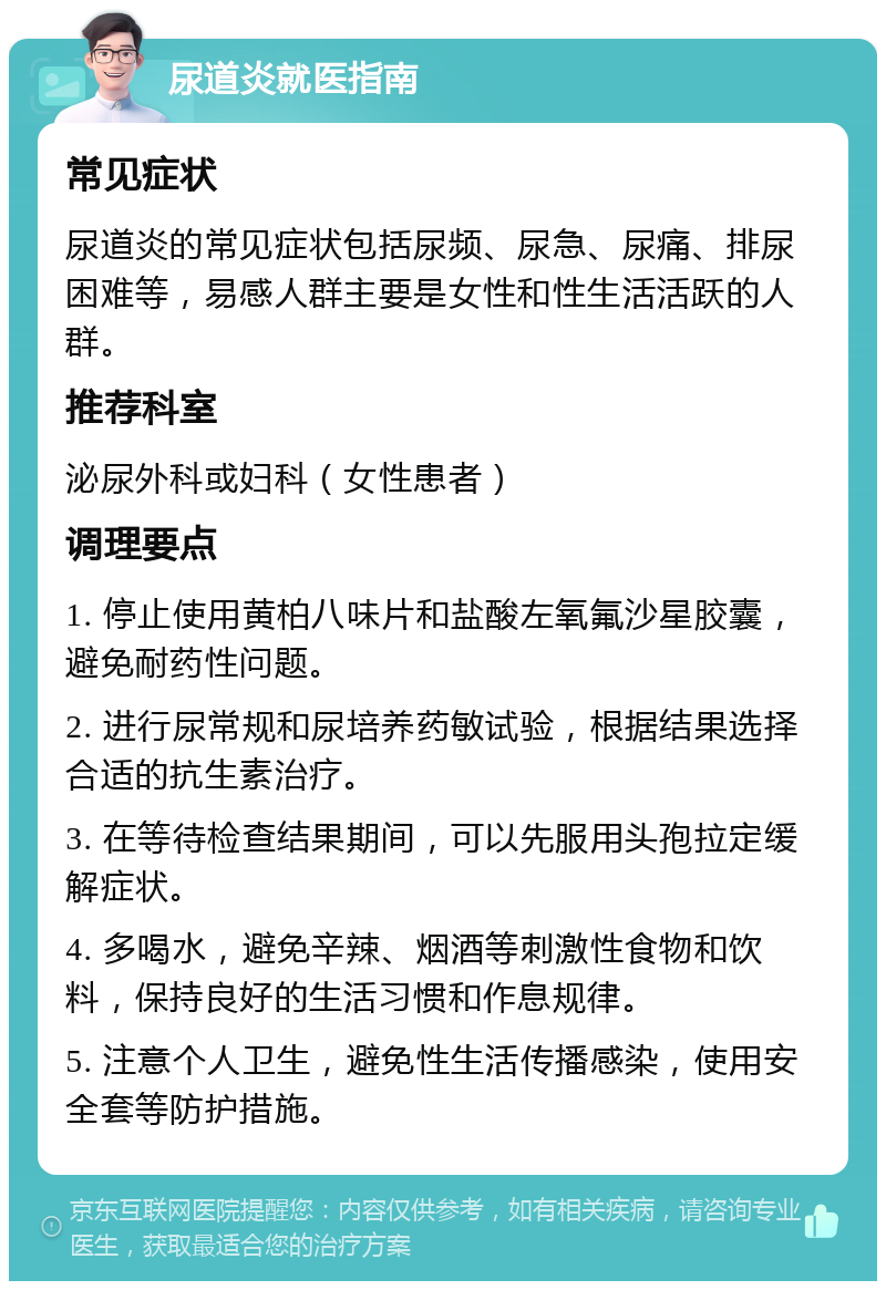 尿道炎就医指南 常见症状 尿道炎的常见症状包括尿频、尿急、尿痛、排尿困难等，易感人群主要是女性和性生活活跃的人群。 推荐科室 泌尿外科或妇科（女性患者） 调理要点 1. 停止使用黄柏八味片和盐酸左氧氟沙星胶囊，避免耐药性问题。 2. 进行尿常规和尿培养药敏试验，根据结果选择合适的抗生素治疗。 3. 在等待检查结果期间，可以先服用头孢拉定缓解症状。 4. 多喝水，避免辛辣、烟酒等刺激性食物和饮料，保持良好的生活习惯和作息规律。 5. 注意个人卫生，避免性生活传播感染，使用安全套等防护措施。