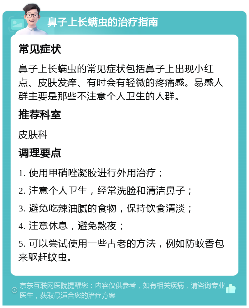 鼻子上长螨虫的治疗指南 常见症状 鼻子上长螨虫的常见症状包括鼻子上出现小红点、皮肤发痒、有时会有轻微的疼痛感。易感人群主要是那些不注意个人卫生的人群。 推荐科室 皮肤科 调理要点 1. 使用甲硝唑凝胶进行外用治疗； 2. 注意个人卫生，经常洗脸和清洁鼻子； 3. 避免吃辣油腻的食物，保持饮食清淡； 4. 注意休息，避免熬夜； 5. 可以尝试使用一些古老的方法，例如防蚊香包来驱赶蚊虫。