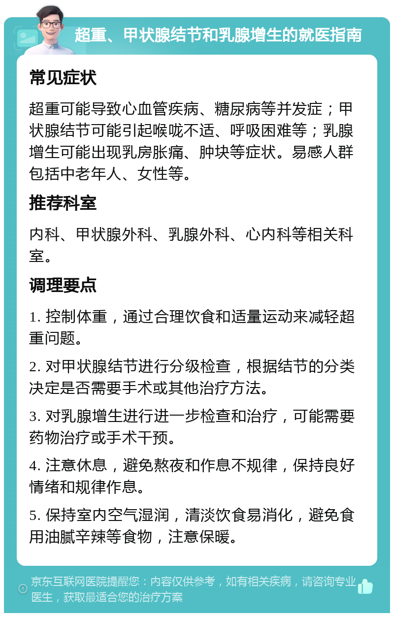 超重、甲状腺结节和乳腺增生的就医指南 常见症状 超重可能导致心血管疾病、糖尿病等并发症；甲状腺结节可能引起喉咙不适、呼吸困难等；乳腺增生可能出现乳房胀痛、肿块等症状。易感人群包括中老年人、女性等。 推荐科室 内科、甲状腺外科、乳腺外科、心内科等相关科室。 调理要点 1. 控制体重，通过合理饮食和适量运动来减轻超重问题。 2. 对甲状腺结节进行分级检查，根据结节的分类决定是否需要手术或其他治疗方法。 3. 对乳腺增生进行进一步检查和治疗，可能需要药物治疗或手术干预。 4. 注意休息，避免熬夜和作息不规律，保持良好情绪和规律作息。 5. 保持室内空气湿润，清淡饮食易消化，避免食用油腻辛辣等食物，注意保暖。