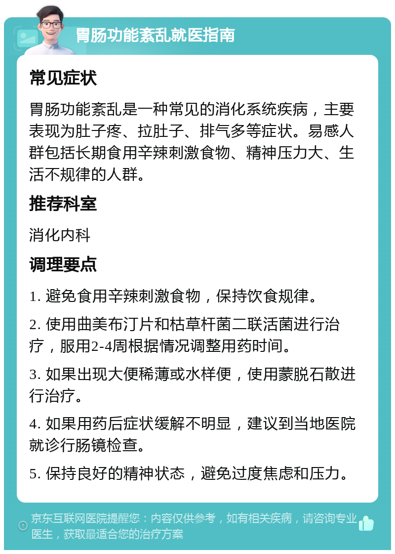 胃肠功能紊乱就医指南 常见症状 胃肠功能紊乱是一种常见的消化系统疾病，主要表现为肚子疼、拉肚子、排气多等症状。易感人群包括长期食用辛辣刺激食物、精神压力大、生活不规律的人群。 推荐科室 消化内科 调理要点 1. 避免食用辛辣刺激食物，保持饮食规律。 2. 使用曲美布汀片和枯草杆菌二联活菌进行治疗，服用2-4周根据情况调整用药时间。 3. 如果出现大便稀薄或水样便，使用蒙脱石散进行治疗。 4. 如果用药后症状缓解不明显，建议到当地医院就诊行肠镜检查。 5. 保持良好的精神状态，避免过度焦虑和压力。