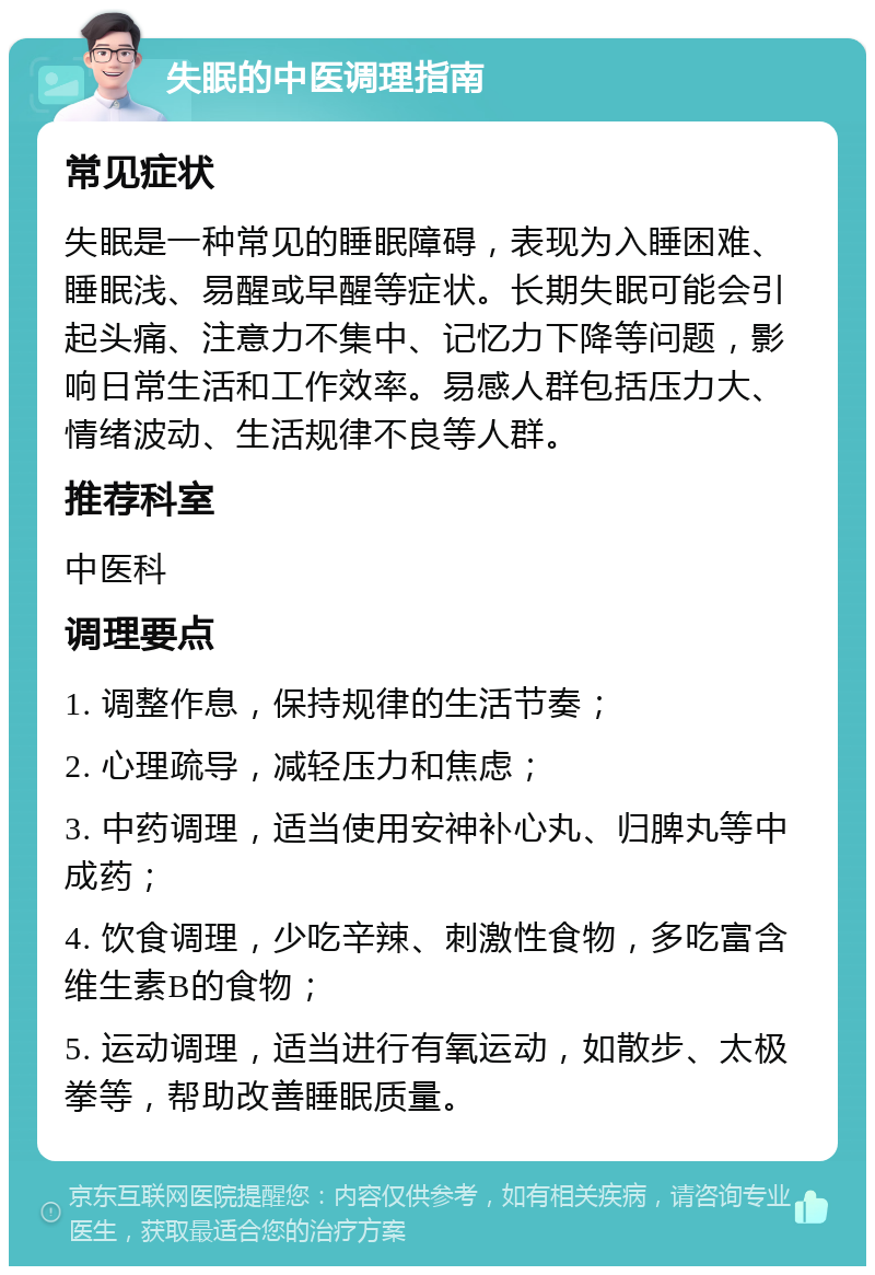 失眠的中医调理指南 常见症状 失眠是一种常见的睡眠障碍，表现为入睡困难、睡眠浅、易醒或早醒等症状。长期失眠可能会引起头痛、注意力不集中、记忆力下降等问题，影响日常生活和工作效率。易感人群包括压力大、情绪波动、生活规律不良等人群。 推荐科室 中医科 调理要点 1. 调整作息，保持规律的生活节奏； 2. 心理疏导，减轻压力和焦虑； 3. 中药调理，适当使用安神补心丸、归脾丸等中成药； 4. 饮食调理，少吃辛辣、刺激性食物，多吃富含维生素B的食物； 5. 运动调理，适当进行有氧运动，如散步、太极拳等，帮助改善睡眠质量。