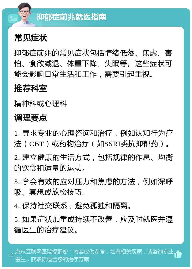 抑郁症前兆就医指南 常见症状 抑郁症前兆的常见症状包括情绪低落、焦虑、害怕、食欲减退、体重下降、失眠等。这些症状可能会影响日常生活和工作，需要引起重视。 推荐科室 精神科或心理科 调理要点 1. 寻求专业的心理咨询和治疗，例如认知行为疗法（CBT）或药物治疗（如SSRI类抗抑郁药）。 2. 建立健康的生活方式，包括规律的作息、均衡的饮食和适量的运动。 3. 学会有效的应对压力和焦虑的方法，例如深呼吸、冥想或放松技巧。 4. 保持社交联系，避免孤独和隔离。 5. 如果症状加重或持续不改善，应及时就医并遵循医生的治疗建议。