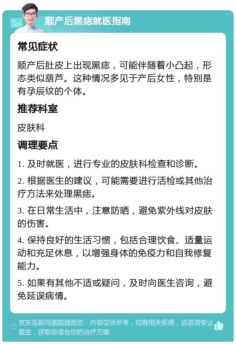 顺产后黑痣就医指南 常见症状 顺产后肚皮上出现黑痣，可能伴随着小凸起，形态类似葫芦。这种情况多见于产后女性，特别是有孕辰纹的个体。 推荐科室 皮肤科 调理要点 1. 及时就医，进行专业的皮肤科检查和诊断。 2. 根据医生的建议，可能需要进行活检或其他治疗方法来处理黑痣。 3. 在日常生活中，注意防晒，避免紫外线对皮肤的伤害。 4. 保持良好的生活习惯，包括合理饮食、适量运动和充足休息，以增强身体的免疫力和自我修复能力。 5. 如果有其他不适或疑问，及时向医生咨询，避免延误病情。