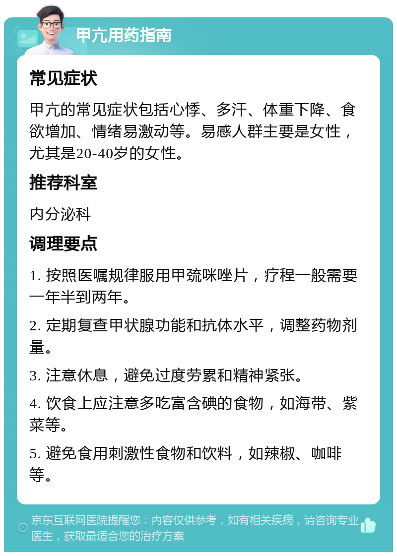 甲亢用药指南 常见症状 甲亢的常见症状包括心悸、多汗、体重下降、食欲增加、情绪易激动等。易感人群主要是女性，尤其是20-40岁的女性。 推荐科室 内分泌科 调理要点 1. 按照医嘱规律服用甲巯咪唑片，疗程一般需要一年半到两年。 2. 定期复查甲状腺功能和抗体水平，调整药物剂量。 3. 注意休息，避免过度劳累和精神紧张。 4. 饮食上应注意多吃富含碘的食物，如海带、紫菜等。 5. 避免食用刺激性食物和饮料，如辣椒、咖啡等。