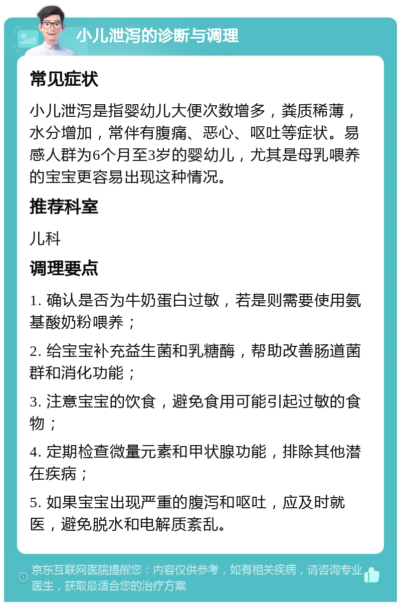 小儿泄泻的诊断与调理 常见症状 小儿泄泻是指婴幼儿大便次数增多，粪质稀薄，水分增加，常伴有腹痛、恶心、呕吐等症状。易感人群为6个月至3岁的婴幼儿，尤其是母乳喂养的宝宝更容易出现这种情况。 推荐科室 儿科 调理要点 1. 确认是否为牛奶蛋白过敏，若是则需要使用氨基酸奶粉喂养； 2. 给宝宝补充益生菌和乳糖酶，帮助改善肠道菌群和消化功能； 3. 注意宝宝的饮食，避免食用可能引起过敏的食物； 4. 定期检查微量元素和甲状腺功能，排除其他潜在疾病； 5. 如果宝宝出现严重的腹泻和呕吐，应及时就医，避免脱水和电解质紊乱。