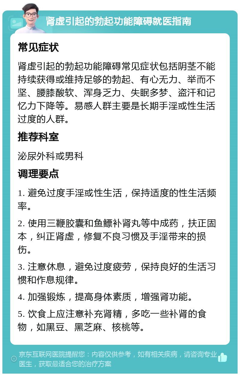 肾虚引起的勃起功能障碍就医指南 常见症状 肾虚引起的勃起功能障碍常见症状包括阴茎不能持续获得或维持足够的勃起、有心无力、举而不坚、腰膝酸软、浑身乏力、失眠多梦、盗汗和记忆力下降等。易感人群主要是长期手淫或性生活过度的人群。 推荐科室 泌尿外科或男科 调理要点 1. 避免过度手淫或性生活，保持适度的性生活频率。 2. 使用三鞭胶囊和鱼鳔补肾丸等中成药，扶正固本，纠正肾虚，修复不良习惯及手淫带来的损伤。 3. 注意休息，避免过度疲劳，保持良好的生活习惯和作息规律。 4. 加强锻炼，提高身体素质，增强肾功能。 5. 饮食上应注意补充肾精，多吃一些补肾的食物，如黑豆、黑芝麻、核桃等。