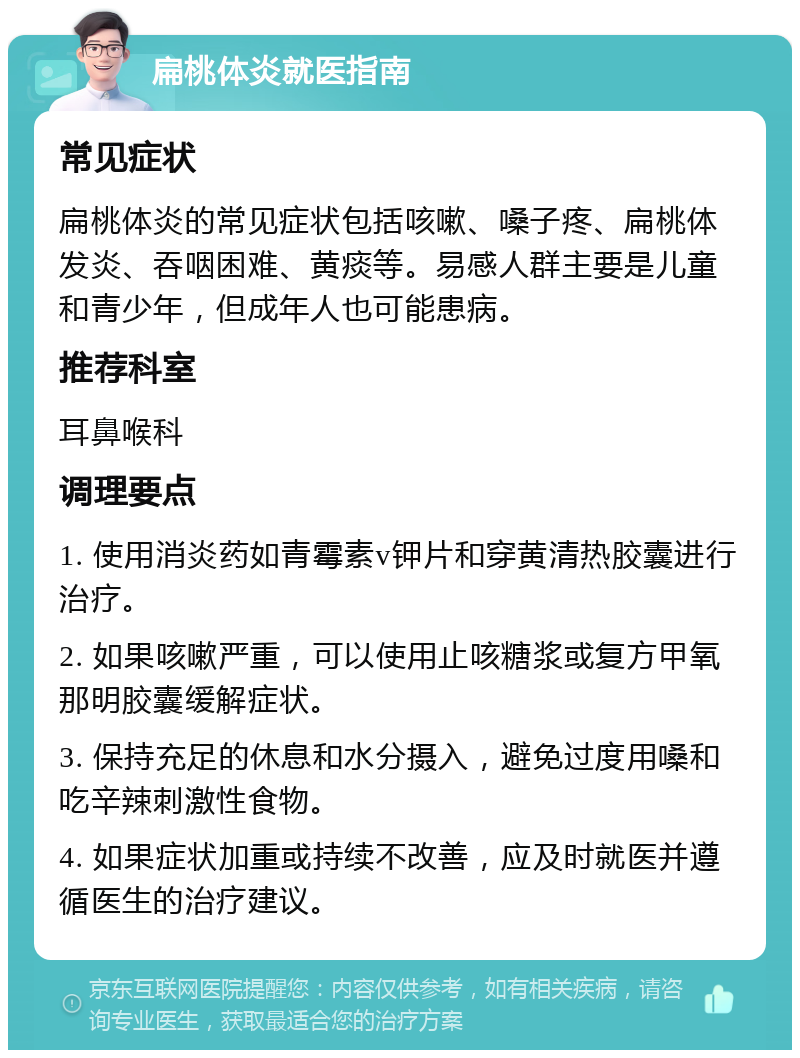 扁桃体炎就医指南 常见症状 扁桃体炎的常见症状包括咳嗽、嗓子疼、扁桃体发炎、吞咽困难、黄痰等。易感人群主要是儿童和青少年，但成年人也可能患病。 推荐科室 耳鼻喉科 调理要点 1. 使用消炎药如青霉素v钾片和穿黄清热胶囊进行治疗。 2. 如果咳嗽严重，可以使用止咳糖浆或复方甲氧那明胶囊缓解症状。 3. 保持充足的休息和水分摄入，避免过度用嗓和吃辛辣刺激性食物。 4. 如果症状加重或持续不改善，应及时就医并遵循医生的治疗建议。