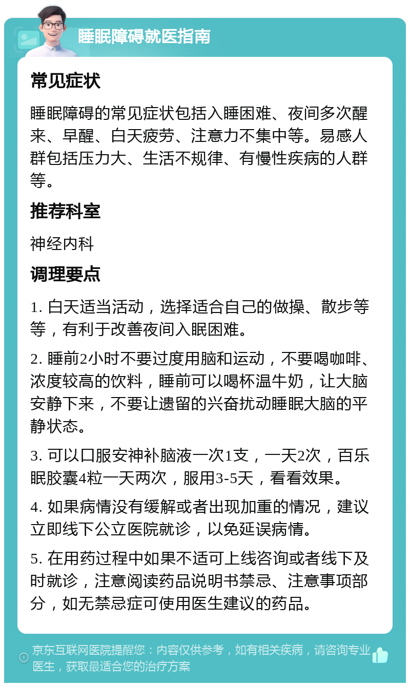 睡眠障碍就医指南 常见症状 睡眠障碍的常见症状包括入睡困难、夜间多次醒来、早醒、白天疲劳、注意力不集中等。易感人群包括压力大、生活不规律、有慢性疾病的人群等。 推荐科室 神经内科 调理要点 1. 白天适当活动，选择适合自己的做操、散步等等，有利于改善夜间入眠困难。 2. 睡前2小时不要过度用脑和运动，不要喝咖啡、浓度较高的饮料，睡前可以喝杯温牛奶，让大脑安静下来，不要让遗留的兴奋扰动睡眠大脑的平静状态。 3. 可以口服安神补脑液一次1支，一天2次，百乐眠胶囊4粒一天两次，服用3-5天，看看效果。 4. 如果病情没有缓解或者出现加重的情况，建议立即线下公立医院就诊，以免延误病情。 5. 在用药过程中如果不适可上线咨询或者线下及时就诊，注意阅读药品说明书禁忌、注意事项部分，如无禁忌症可使用医生建议的药品。