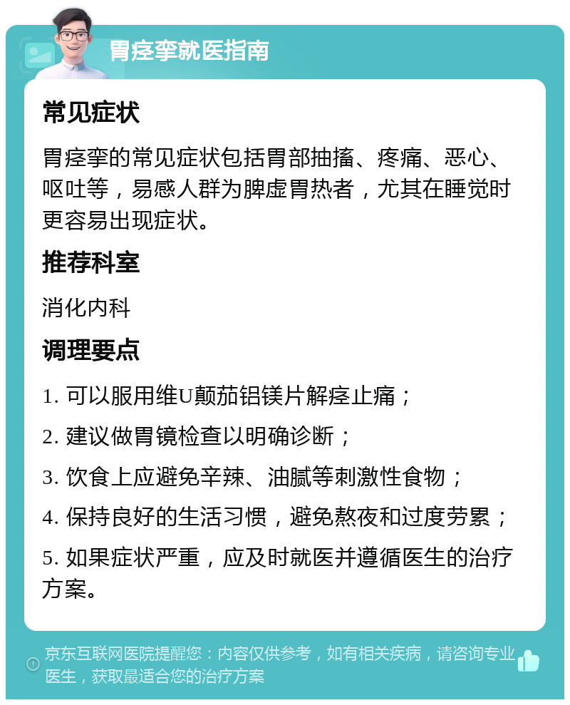 胃痉挛就医指南 常见症状 胃痉挛的常见症状包括胃部抽搐、疼痛、恶心、呕吐等，易感人群为脾虚胃热者，尤其在睡觉时更容易出现症状。 推荐科室 消化内科 调理要点 1. 可以服用维U颠茄铝镁片解痉止痛； 2. 建议做胃镜检查以明确诊断； 3. 饮食上应避免辛辣、油腻等刺激性食物； 4. 保持良好的生活习惯，避免熬夜和过度劳累； 5. 如果症状严重，应及时就医并遵循医生的治疗方案。