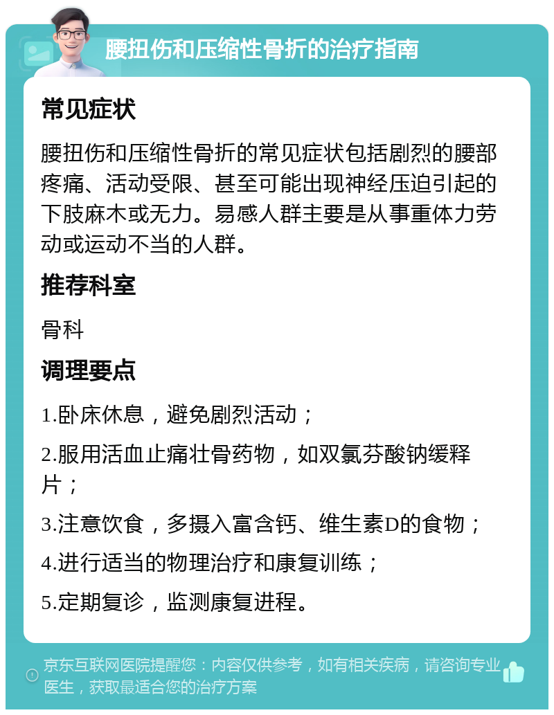 腰扭伤和压缩性骨折的治疗指南 常见症状 腰扭伤和压缩性骨折的常见症状包括剧烈的腰部疼痛、活动受限、甚至可能出现神经压迫引起的下肢麻木或无力。易感人群主要是从事重体力劳动或运动不当的人群。 推荐科室 骨科 调理要点 1.卧床休息，避免剧烈活动； 2.服用活血止痛壮骨药物，如双氯芬酸钠缓释片； 3.注意饮食，多摄入富含钙、维生素D的食物； 4.进行适当的物理治疗和康复训练； 5.定期复诊，监测康复进程。