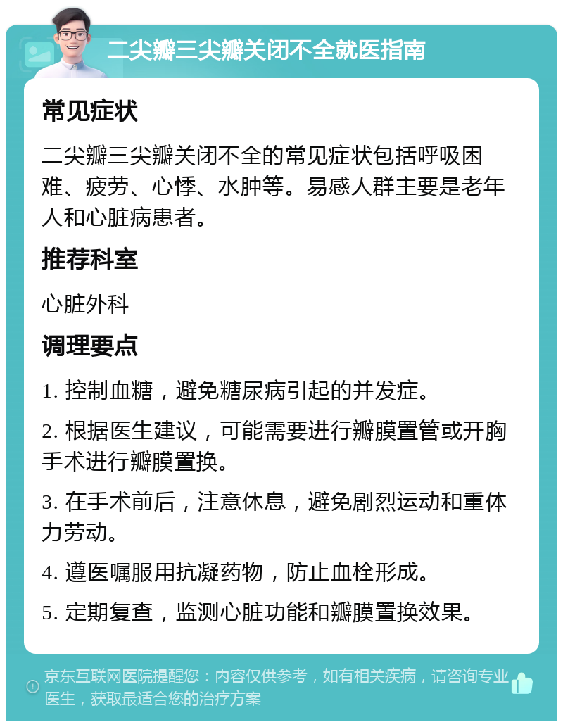 二尖瓣三尖瓣关闭不全就医指南 常见症状 二尖瓣三尖瓣关闭不全的常见症状包括呼吸困难、疲劳、心悸、水肿等。易感人群主要是老年人和心脏病患者。 推荐科室 心脏外科 调理要点 1. 控制血糖，避免糖尿病引起的并发症。 2. 根据医生建议，可能需要进行瓣膜置管或开胸手术进行瓣膜置换。 3. 在手术前后，注意休息，避免剧烈运动和重体力劳动。 4. 遵医嘱服用抗凝药物，防止血栓形成。 5. 定期复查，监测心脏功能和瓣膜置换效果。