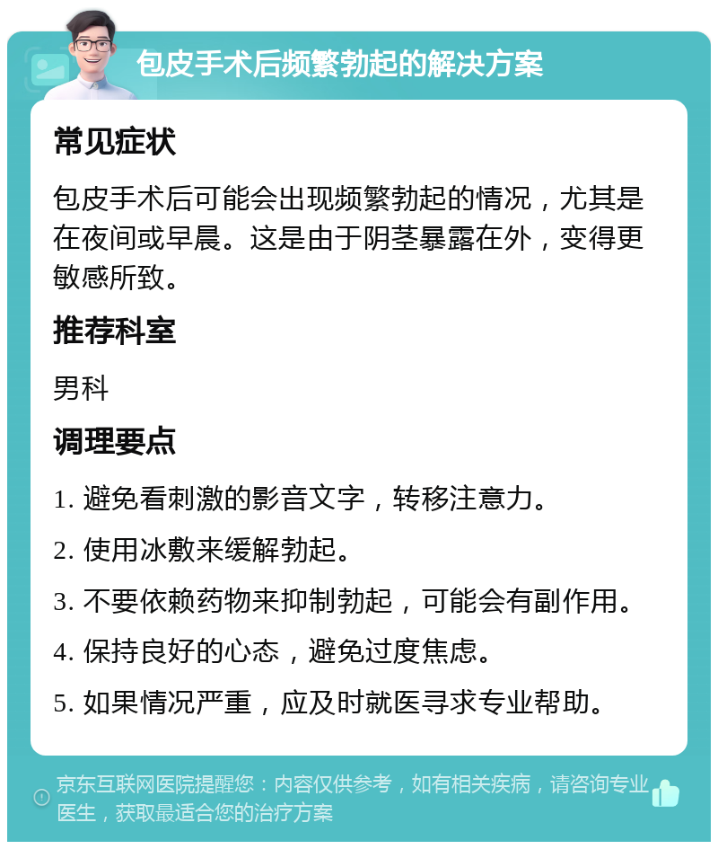 包皮手术后频繁勃起的解决方案 常见症状 包皮手术后可能会出现频繁勃起的情况，尤其是在夜间或早晨。这是由于阴茎暴露在外，变得更敏感所致。 推荐科室 男科 调理要点 1. 避免看刺激的影音文字，转移注意力。 2. 使用冰敷来缓解勃起。 3. 不要依赖药物来抑制勃起，可能会有副作用。 4. 保持良好的心态，避免过度焦虑。 5. 如果情况严重，应及时就医寻求专业帮助。