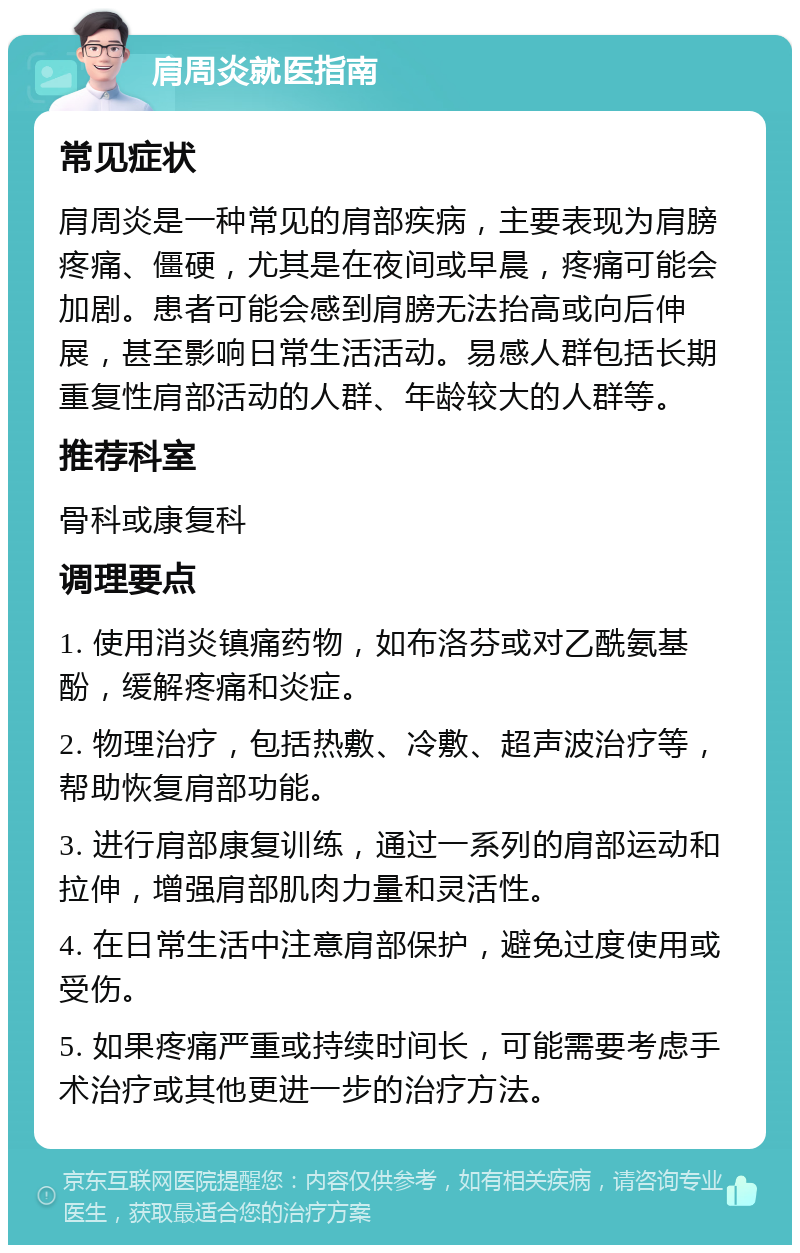 肩周炎就医指南 常见症状 肩周炎是一种常见的肩部疾病，主要表现为肩膀疼痛、僵硬，尤其是在夜间或早晨，疼痛可能会加剧。患者可能会感到肩膀无法抬高或向后伸展，甚至影响日常生活活动。易感人群包括长期重复性肩部活动的人群、年龄较大的人群等。 推荐科室 骨科或康复科 调理要点 1. 使用消炎镇痛药物，如布洛芬或对乙酰氨基酚，缓解疼痛和炎症。 2. 物理治疗，包括热敷、冷敷、超声波治疗等，帮助恢复肩部功能。 3. 进行肩部康复训练，通过一系列的肩部运动和拉伸，增强肩部肌肉力量和灵活性。 4. 在日常生活中注意肩部保护，避免过度使用或受伤。 5. 如果疼痛严重或持续时间长，可能需要考虑手术治疗或其他更进一步的治疗方法。